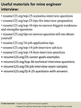 Useful materials for mine engineer
interview:
• resume123.org/top-25-scenarios-interview-questions
• resume123.org/top-25-tips-for-interview-preparation
• resume123.org/top-10-tips-to-answer-biggest-weakness-
and-strengths-questions
• resume123.org/tips-to-answer-question-tell-me-about-
yourself
• resume123.org/16-job-application-tips
• resume123.org/top-14-job-interview-advices
• resume123.org/top-18-best-interview-practices
• resume123.org/25-career-goals-examples
• resume123.org/top-36-technical-interview-questions
• resume123.org/18-job-interview-exam-samples
• resume123.org/Q-A-25-questions-with-answers
Useful materials: • resume123.org/free-64-resume-samples
• resume123.org/free-ebook-top-16-tips-for-writing-an-effective-resume
 