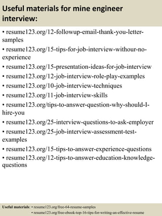 Useful materials for mine engineer
interview:
• resume123.org/12-followup-email-thank-you-letter-
samples
• resume123.org/15-tips-for-job-interview-withour-no-
experience
• resume123.org/15-presentation-ideas-for-job-interview
• resume123.org/12-job-interview-role-play-examples
• resume123.org/10-job-interview-techniques
• resume123.org/11-job-interview-skills
• resume123.org/tips-to-answer-question-why-should-I-
hire-you
• resume123.org/25-interview-questions-to-ask-employer
• resume123.org/25-job-interview-assessment-test-
examples
• resume123.org/15-tips-to-answer-experience-questions
• resume123.org/12-tips-to-answer-education-knowledge-
questions
Useful materials: • resume123.org/free-64-resume-samples
• resume123.org/free-ebook-top-16-tips-for-writing-an-effective-resume
 