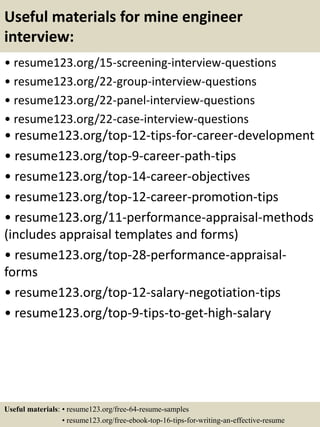 Useful materials for mine engineer
interview:
• resume123.org/15-screening-interview-questions
• resume123.org/22-group-interview-questions
• resume123.org/22-panel-interview-questions
• resume123.org/22-case-interview-questions
• resume123.org/top-12-tips-for-career-development
• resume123.org/top-9-career-path-tips
• resume123.org/top-14-career-objectives
• resume123.org/top-12-career-promotion-tips
• resume123.org/11-performance-appraisal-methods
(includes appraisal templates and forms)
• resume123.org/top-28-performance-appraisal-
forms
• resume123.org/top-12-salary-negotiation-tips
• resume123.org/top-9-tips-to-get-high-salary
Useful materials: • resume123.org/free-64-resume-samples
• resume123.org/free-ebook-top-16-tips-for-writing-an-effective-resume
 