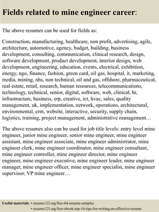 Fields related to mine engineer career:
The above resumes can be used for fields as:
Construction, manufacturing, healthcare, non profit, advertising, agile,
architecture, automotive, agency, budget, building, business
development, consulting, communication, clinical research, design,
software development, product development, interior design, web
development, engineering, education, events, electrical, exhibition,
energy, ngo, finance, fashion, green card, oil gas, hospital, it, marketing,
media, mining, nhs, non technical, oil and gas, offshore, pharmaceutical,
real estate, retail, research, human resources, telecommunications,
technology, technical, senior, digital, software, web, clinical, hr,
infrastructure, business, erp, creative, ict, hvac, sales, quality
management, uk, implementation, network, operations, architectural,
environmental, crm, website, interactive, security, supply chain,
logistics, training, project management, administrative management…
The above resumes also can be used for job title levels: entry level mine
engineer, junior mine engineer, senior mine engineer, mine engineer
assistant, mine engineer associate, mine engineer administrator, mine
engineer clerk, mine engineer coordinator, mine engineer consultant,
mine engineer controller, mine engineer director, mine engineer
engineer, mine engineer executive, mine engineer leader, mine engineer
manager, mine engineer officer, mine engineer specialist, mine engineer
supervisor, VP mine engineer…
Useful materials: • resume123.org/free-64-resume-samples
• resume123.org/free-ebook-top-16-tips-for-writing-an-effective-resume
 