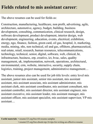 Fields related to mis assistant career:
The above resumes can be used for fields as:
Construction, manufacturing, healthcare, non profit, advertising, agile,
architecture, automotive, agency, budget, building, business
development, consulting, communication, clinical research, design,
software development, product development, interior design, web
development, engineering, education, events, electrical, exhibition,
energy, ngo, finance, fashion, green card, oil gas, hospital, it, marketing,
media, mining, nhs, non technical, oil and gas, offshore, pharmaceutical,
real estate, retail, research, human resources, telecommunications,
technology, technical, senior, digital, software, web, clinical, hr,
infrastructure, business, erp, creative, ict, hvac, sales, quality
management, uk, implementation, network, operations, architectural,
environmental, crm, website, interactive, security, supply chain,
logistics, training, project management, administrative management…
The above resumes also can be used for job title levels: entry level mis
assistant, junior mis assistant, senior mis assistant, mis assistant
assistant, mis assistant associate, mis assistant administrator, mis
assistant clerk, mis assistant coordinator, mis assistant consultant, mis
assistant controller, mis assistant director, mis assistant engineer, mis
assistant executive, mis assistant leader, mis assistant manager, mis
assistant officer, mis assistant specialist, mis assistant supervisor, VP mis
assistant…
Useful materials: • resume123.org/free-64-resume-samples
• resume123.org/free-ebook-top-16-tips-for-writing-an-effective-resume
 