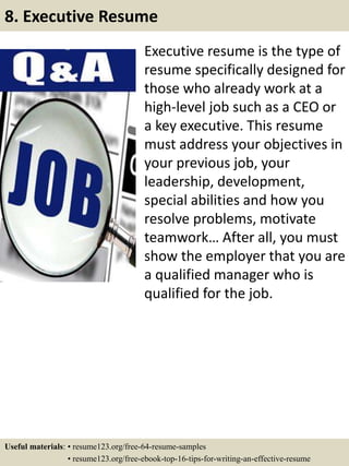 Executive resume is the type of
resume specifically designed for
those who already work at a
high-level job such as a CEO or
a key executive. This resume
must address your objectives in
your previous job, your
leadership, development,
special abilities and how you
resolve problems, motivate
teamwork… After all, you must
show the employer that you are
a qualified manager who is
qualified for the job.
8. Executive Resume
Useful materials: • resume123.org/free-64-resume-samples
• resume123.org/free-ebook-top-16-tips-for-writing-an-effective-resume
 