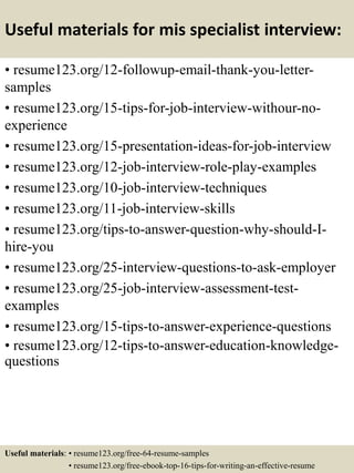 Useful materials for mis specialist interview:
• resume123.org/12-followup-email-thank-you-letter-
samples
• resume123.org/15-tips-for-job-interview-withour-no-
experience
• resume123.org/15-presentation-ideas-for-job-interview
• resume123.org/12-job-interview-role-play-examples
• resume123.org/10-job-interview-techniques
• resume123.org/11-job-interview-skills
• resume123.org/tips-to-answer-question-why-should-I-
hire-you
• resume123.org/25-interview-questions-to-ask-employer
• resume123.org/25-job-interview-assessment-test-
examples
• resume123.org/15-tips-to-answer-experience-questions
• resume123.org/12-tips-to-answer-education-knowledge-
questions
Useful materials: • resume123.org/free-64-resume-samples
• resume123.org/free-ebook-top-16-tips-for-writing-an-effective-resume
 