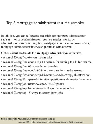Top 8 mortgage administrator resume samples
In this file, you can ref resume materials for mortgage administrator
such as mortgage administrator resume samples, mortgage
administrator resume writing tips, mortgage administrator cover letters,
mortgage administrator interview questions with answers…
Other useful materials for mortgage administrator interview:
• resume123.org/free-64-resume-samples
• resume123.org/free-ebook-top-18-secrets-for-writing-the-killer-resume
• resume123.org/free-63-cover-letter-samples
• resume123.org/free-ebook-80-interview-questions-and-answers
• resume123.org/free-ebook-top-18-secrets-to-win-every-job-interviews
• resume123.org/13-types-of-interview-questions-and-how-to-face-them
• resume123.org/job-interview-checklist-40-points
• resume123.org/top-8-interview-thank-you-letter-samples
• resume123.org/top-15-ways-to-search-new-jobs
Useful materials: • resume123.org/free-64-resume-samples
• resume123.org/free-ebook-top-16-tips-for-writing-an-effective-resume
 