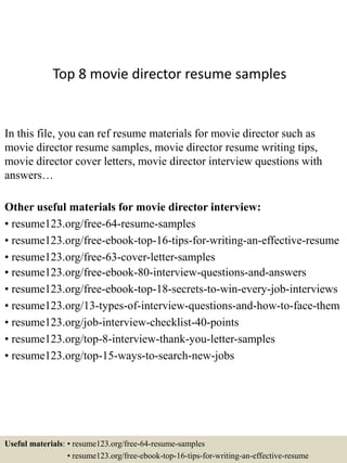 Top 8 movie director resume samples
In this file, you can ref resume materials for movie director such as
movie director resume samples, movie director resume writing tips,
movie director cover letters, movie director interview questions with
answers…
Other useful materials for movie director interview:
• resume123.org/free-64-resume-samples
• resume123.org/free-ebook-top-16-tips-for-writing-an-effective-resume
• resume123.org/free-63-cover-letter-samples
• resume123.org/free-ebook-80-interview-questions-and-answers
• resume123.org/free-ebook-top-18-secrets-to-win-every-job-interviews
• resume123.org/13-types-of-interview-questions-and-how-to-face-them
• resume123.org/job-interview-checklist-40-points
• resume123.org/top-8-interview-thank-you-letter-samples
• resume123.org/top-15-ways-to-search-new-jobs
Useful materials: • resume123.org/free-64-resume-samples
• resume123.org/free-ebook-top-16-tips-for-writing-an-effective-resume
 