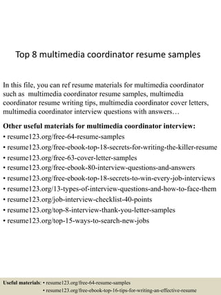 Top 8 multimedia coordinator resume samples
In this file, you can ref resume materials for multimedia coordinator
such as multimedia coordinator resume samples, multimedia
coordinator resume writing tips, multimedia coordinator cover letters,
multimedia coordinator interview questions with answers…
Other useful materials for multimedia coordinator interview:
• resume123.org/free-64-resume-samples
• resume123.org/free-ebook-top-18-secrets-for-writing-the-killer-resume
• resume123.org/free-63-cover-letter-samples
• resume123.org/free-ebook-80-interview-questions-and-answers
• resume123.org/free-ebook-top-18-secrets-to-win-every-job-interviews
• resume123.org/13-types-of-interview-questions-and-how-to-face-them
• resume123.org/job-interview-checklist-40-points
• resume123.org/top-8-interview-thank-you-letter-samples
• resume123.org/top-15-ways-to-search-new-jobs
Useful materials: • resume123.org/free-64-resume-samples
• resume123.org/free-ebook-top-16-tips-for-writing-an-effective-resume
 
