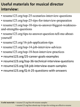 Useful materials for musical director
interview:
• resume123.org/top-25-scenarios-interview-questions
• resume123.org/top-25-tips-for-interview-preparation
• resume123.org/top-10-tips-to-answer-biggest-weakness-
and-strengths-questions
• resume123.org/tips-to-answer-question-tell-me-about-
yourself
• resume123.org/16-job-application-tips
• resume123.org/top-14-job-interview-advices
• resume123.org/top-18-best-interview-practices
• resume123.org/25-career-goals-examples
• resume123.org/top-36-technical-interview-questions
• resume123.org/18-job-interview-exam-samples
• resume123.org/Q-A-25-questions-with-answers
Useful materials: • resume123.org/free-64-resume-samples
• resume123.org/free-ebook-top-16-tips-for-writing-an-effective-resume
 