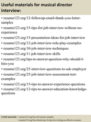 Useful materials for musical director
interview:
• resume123.org/12-followup-email-thank-you-letter-
samples
• resume123.org/15-tips-for-job-interview-withour-no-
experience
• resume123.org/15-presentation-ideas-for-job-interview
• resume123.org/12-job-interview-role-play-examples
• resume123.org/10-job-interview-techniques
• resume123.org/11-job-interview-skills
• resume123.org/tips-to-answer-question-why-should-I-
hire-you
• resume123.org/25-interview-questions-to-ask-employer
• resume123.org/25-job-interview-assessment-test-
examples
• resume123.org/15-tips-to-answer-experience-questions
• resume123.org/12-tips-to-answer-education-knowledge-
questions
Useful materials: • resume123.org/free-64-resume-samples
• resume123.org/free-ebook-top-16-tips-for-writing-an-effective-resume
 
