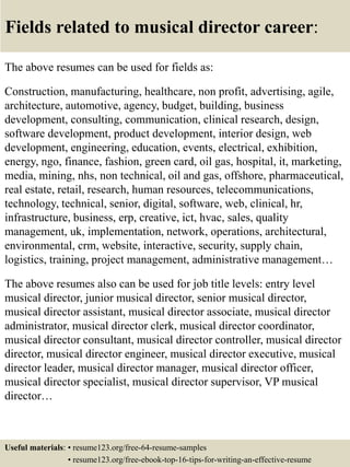 Fields related to musical director career:
The above resumes can be used for fields as:
Construction, manufacturing, healthcare, non profit, advertising, agile,
architecture, automotive, agency, budget, building, business
development, consulting, communication, clinical research, design,
software development, product development, interior design, web
development, engineering, education, events, electrical, exhibition,
energy, ngo, finance, fashion, green card, oil gas, hospital, it, marketing,
media, mining, nhs, non technical, oil and gas, offshore, pharmaceutical,
real estate, retail, research, human resources, telecommunications,
technology, technical, senior, digital, software, web, clinical, hr,
infrastructure, business, erp, creative, ict, hvac, sales, quality
management, uk, implementation, network, operations, architectural,
environmental, crm, website, interactive, security, supply chain,
logistics, training, project management, administrative management…
The above resumes also can be used for job title levels: entry level
musical director, junior musical director, senior musical director,
musical director assistant, musical director associate, musical director
administrator, musical director clerk, musical director coordinator,
musical director consultant, musical director controller, musical director
director, musical director engineer, musical director executive, musical
director leader, musical director manager, musical director officer,
musical director specialist, musical director supervisor, VP musical
director…
Useful materials: • resume123.org/free-64-resume-samples
• resume123.org/free-ebook-top-16-tips-for-writing-an-effective-resume
 