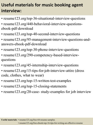 Useful materials for music booking agent
interview:
• resume123.org/top-36-situational-interview-questions
• resume123.org/440-behavioral-interview-questions-
ebook-pdf-download
• resume123.org/top-40-second-interview-questions
• resume123.org/95-management-interview-questions-and-
answers-ebook-pdf-download
• resume123.org/top-30-phone-interview-questions
• resume123.org/290-competency-based-interview-
questions
• resume123.org/45-internship-interview-questions
• resume123.org/15-tips-for-job-interview-attire (dress
code, clothes, what to wear)
• resume123.org/top-15-written-test-examples
• resume123.org/top-15-closing-statements
• resume123.org/20-case- study-examples for job interview
Useful materials: • resume123.org/free-64-resume-samples
• resume123.org/free-ebook-top-16-tips-for-writing-an-effective-resume
 
