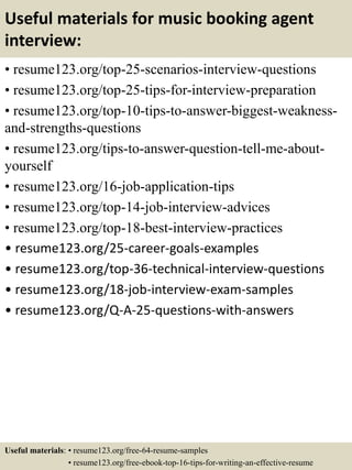 Useful materials for music booking agent
interview:
• resume123.org/top-25-scenarios-interview-questions
• resume123.org/top-25-tips-for-interview-preparation
• resume123.org/top-10-tips-to-answer-biggest-weakness-
and-strengths-questions
• resume123.org/tips-to-answer-question-tell-me-about-
yourself
• resume123.org/16-job-application-tips
• resume123.org/top-14-job-interview-advices
• resume123.org/top-18-best-interview-practices
• resume123.org/25-career-goals-examples
• resume123.org/top-36-technical-interview-questions
• resume123.org/18-job-interview-exam-samples
• resume123.org/Q-A-25-questions-with-answers
Useful materials: • resume123.org/free-64-resume-samples
• resume123.org/free-ebook-top-16-tips-for-writing-an-effective-resume
 