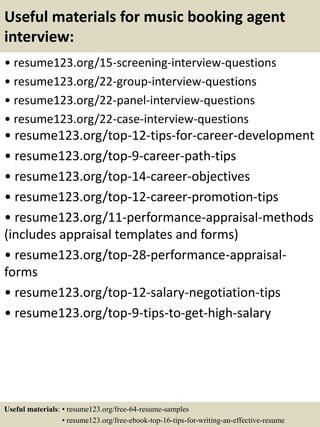 Useful materials for music booking agent
interview:
• resume123.org/15-screening-interview-questions
• resume123.org/22-group-interview-questions
• resume123.org/22-panel-interview-questions
• resume123.org/22-case-interview-questions
• resume123.org/top-12-tips-for-career-development
• resume123.org/top-9-career-path-tips
• resume123.org/top-14-career-objectives
• resume123.org/top-12-career-promotion-tips
• resume123.org/11-performance-appraisal-methods
(includes appraisal templates and forms)
• resume123.org/top-28-performance-appraisal-
forms
• resume123.org/top-12-salary-negotiation-tips
• resume123.org/top-9-tips-to-get-high-salary
Useful materials: • resume123.org/free-64-resume-samples
• resume123.org/free-ebook-top-16-tips-for-writing-an-effective-resume
 