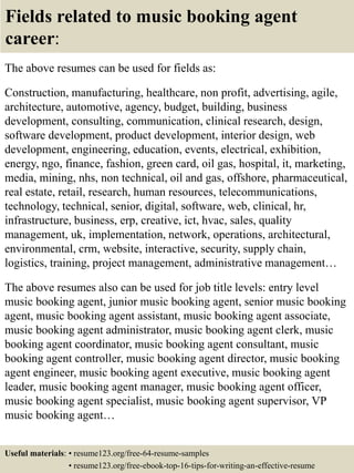 Fields related to music booking agent
career:
The above resumes can be used for fields as:
Construction, manufacturing, healthcare, non profit, advertising, agile,
architecture, automotive, agency, budget, building, business
development, consulting, communication, clinical research, design,
software development, product development, interior design, web
development, engineering, education, events, electrical, exhibition,
energy, ngo, finance, fashion, green card, oil gas, hospital, it, marketing,
media, mining, nhs, non technical, oil and gas, offshore, pharmaceutical,
real estate, retail, research, human resources, telecommunications,
technology, technical, senior, digital, software, web, clinical, hr,
infrastructure, business, erp, creative, ict, hvac, sales, quality
management, uk, implementation, network, operations, architectural,
environmental, crm, website, interactive, security, supply chain,
logistics, training, project management, administrative management…
The above resumes also can be used for job title levels: entry level
music booking agent, junior music booking agent, senior music booking
agent, music booking agent assistant, music booking agent associate,
music booking agent administrator, music booking agent clerk, music
booking agent coordinator, music booking agent consultant, music
booking agent controller, music booking agent director, music booking
agent engineer, music booking agent executive, music booking agent
leader, music booking agent manager, music booking agent officer,
music booking agent specialist, music booking agent supervisor, VP
music booking agent…
Useful materials: • resume123.org/free-64-resume-samples
• resume123.org/free-ebook-top-16-tips-for-writing-an-effective-resume
 