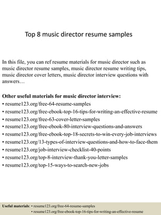 Top 8 music director resume samples
In this file, you can ref resume materials for music director such as
music director resume samples, music director resume writing tips,
music director cover letters, music director interview questions with
answers…
Other useful materials for music director interview:
• resume123.org/free-64-resume-samples
• resume123.org/free-ebook-top-16-tips-for-writing-an-effective-resume
• resume123.org/free-63-cover-letter-samples
• resume123.org/free-ebook-80-interview-questions-and-answers
• resume123.org/free-ebook-top-18-secrets-to-win-every-job-interviews
• resume123.org/13-types-of-interview-questions-and-how-to-face-them
• resume123.org/job-interview-checklist-40-points
• resume123.org/top-8-interview-thank-you-letter-samples
• resume123.org/top-15-ways-to-search-new-jobs
Useful materials: • resume123.org/free-64-resume-samples
• resume123.org/free-ebook-top-16-tips-for-writing-an-effective-resume
 