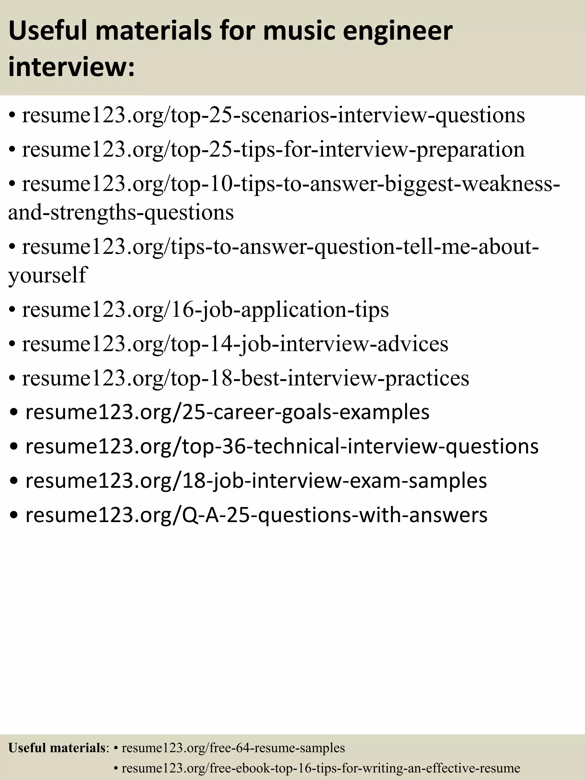 Useful materials for music engineer
interview:
• resume123.org/top-25-scenarios-interview-questions
• resume123.org/top-25-tips-for-interview-preparation
• resume123.org/top-10-tips-to-answer-biggest-weakness-
and-strengths-questions
• resume123.org/tips-to-answer-question-tell-me-about-
yourself
• resume123.org/16-job-application-tips
• resume123.org/top-14-job-interview-advices
• resume123.org/top-18-best-interview-practices
• resume123.org/25-career-goals-examples
• resume123.org/top-36-technical-interview-questions
• resume123.org/18-job-interview-exam-samples
• resume123.org/Q-A-25-questions-with-answers
Useful materials: • resume123.org/free-64-resume-samples
• resume123.org/free-ebook-top-16-tips-for-writing-an-effective-resume
 