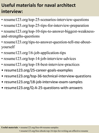 Useful materials for naval architect
interview:
• resume123.org/top-25-scenarios-interview-questions
• resume123.org/top-25-tips-for-interview-preparation
• resume123.org/top-10-tips-to-answer-biggest-weakness-
and-strengths-questions
• resume123.org/tips-to-answer-question-tell-me-about-
yourself
• resume123.org/16-job-application-tips
• resume123.org/top-14-job-interview-advices
• resume123.org/top-18-best-interview-practices
• resume123.org/25-career-goals-examples
• resume123.org/top-36-technical-interview-questions
• resume123.org/18-job-interview-exam-samples
• resume123.org/Q-A-25-questions-with-answers
Useful materials: • resume123.org/free-64-resume-samples
• resume123.org/free-ebook-top-16-tips-for-writing-an-effective-resume
 