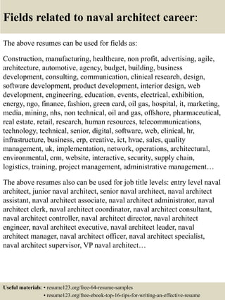 Fields related to naval architect career:
The above resumes can be used for fields as:
Construction, manufacturing, healthcare, non profit, advertising, agile,
architecture, automotive, agency, budget, building, business
development, consulting, communication, clinical research, design,
software development, product development, interior design, web
development, engineering, education, events, electrical, exhibition,
energy, ngo, finance, fashion, green card, oil gas, hospital, it, marketing,
media, mining, nhs, non technical, oil and gas, offshore, pharmaceutical,
real estate, retail, research, human resources, telecommunications,
technology, technical, senior, digital, software, web, clinical, hr,
infrastructure, business, erp, creative, ict, hvac, sales, quality
management, uk, implementation, network, operations, architectural,
environmental, crm, website, interactive, security, supply chain,
logistics, training, project management, administrative management…
The above resumes also can be used for job title levels: entry level naval
architect, junior naval architect, senior naval architect, naval architect
assistant, naval architect associate, naval architect administrator, naval
architect clerk, naval architect coordinator, naval architect consultant,
naval architect controller, naval architect director, naval architect
engineer, naval architect executive, naval architect leader, naval
architect manager, naval architect officer, naval architect specialist,
naval architect supervisor, VP naval architect…
Useful materials: • resume123.org/free-64-resume-samples
• resume123.org/free-ebook-top-16-tips-for-writing-an-effective-resume
 