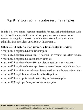 Top 8 network administrator resume samples
In this file, you can ref resume materials for network administrator such
as network administrator resume samples, network administrator
resume writing tips, network administrator cover letters, network
administrator interview questions with answers…
Other useful materials for network administrator interview:
• resume123.org/free-64-resume-samples
• resume123.org/free-ebook-top-18-secrets-for-writing-the-killer-resume
• resume123.org/free-63-cover-letter-samples
• resume123.org/free-ebook-80-interview-questions-and-answers
• resume123.org/free-ebook-top-18-secrets-to-win-every-job-interviews
• resume123.org/13-types-of-interview-questions-and-how-to-face-them
• resume123.org/job-interview-checklist-40-points
• resume123.org/top-8-interview-thank-you-letter-samples
• resume123.org/top-15-ways-to-search-new-jobs
Useful materials: • resume123.org/free-64-resume-samples
• resume123.org/free-ebook-top-16-tips-for-writing-an-effective-resume
 