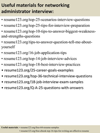 Useful materials for networking
administrator interview:
• resume123.org/top-25-scenarios-interview-questions
• resume123.org/top-25-tips-for-interview-preparation
• resume123.org/top-10-tips-to-answer-biggest-weakness-
and-strengths-questions
• resume123.org/tips-to-answer-question-tell-me-about-
yourself
• resume123.org/16-job-application-tips
• resume123.org/top-14-job-interview-advices
• resume123.org/top-18-best-interview-practices
• resume123.org/25-career-goals-examples
• resume123.org/top-36-technical-interview-questions
• resume123.org/18-job-interview-exam-samples
• resume123.org/Q-A-25-questions-with-answers
Useful materials: • resume123.org/free-64-resume-samples
• resume123.org/free-ebook-top-16-tips-for-writing-an-effective-resume
 