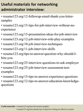 Useful materials for networking
administrator interview:
• resume123.org/12-followup-email-thank-you-letter-
samples
• resume123.org/15-tips-for-job-interview-withour-no-
experience
• resume123.org/15-presentation-ideas-for-job-interview
• resume123.org/12-job-interview-role-play-examples
• resume123.org/10-job-interview-techniques
• resume123.org/11-job-interview-skills
• resume123.org/tips-to-answer-question-why-should-I-
hire-you
• resume123.org/25-interview-questions-to-ask-employer
• resume123.org/25-job-interview-assessment-test-
examples
• resume123.org/15-tips-to-answer-experience-questions
• resume123.org/12-tips-to-answer-education-knowledge-
questions
Useful materials: • resume123.org/free-64-resume-samples
• resume123.org/free-ebook-top-16-tips-for-writing-an-effective-resume
 