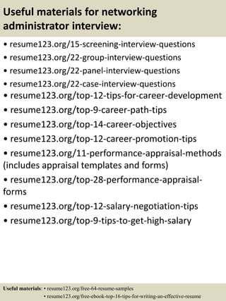 Useful materials for networking
administrator interview:
• resume123.org/15-screening-interview-questions
• resume123.org/22-group-interview-questions
• resume123.org/22-panel-interview-questions
• resume123.org/22-case-interview-questions
• resume123.org/top-12-tips-for-career-development
• resume123.org/top-9-career-path-tips
• resume123.org/top-14-career-objectives
• resume123.org/top-12-career-promotion-tips
• resume123.org/11-performance-appraisal-methods
(includes appraisal templates and forms)
• resume123.org/top-28-performance-appraisal-
forms
• resume123.org/top-12-salary-negotiation-tips
• resume123.org/top-9-tips-to-get-high-salary
Useful materials: • resume123.org/free-64-resume-samples
• resume123.org/free-ebook-top-16-tips-for-writing-an-effective-resume
 