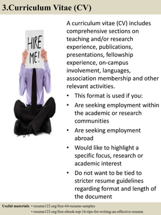 A curriculum vitae (CV) includes
comprehensive sections on
teaching and/or research
experience, publications,
presentations, fellowship
experience, on-campus
involvement, languages,
association membership and other
relevant activities.
• This format is used if you:
• Are seeking employment within
the academic or research
communities
• Are seeking employment
abroad
• Would like to highlight a
specific focus, research or
academic interest
• Do not want to be tied to
stricter resume guidelines
regarding format and length of
the document
3.Curriculum Vitae (CV)
Useful materials: • resume123.org/free-64-resume-samples
• resume123.org/free-ebook-top-16-tips-for-writing-an-effective-resume
 