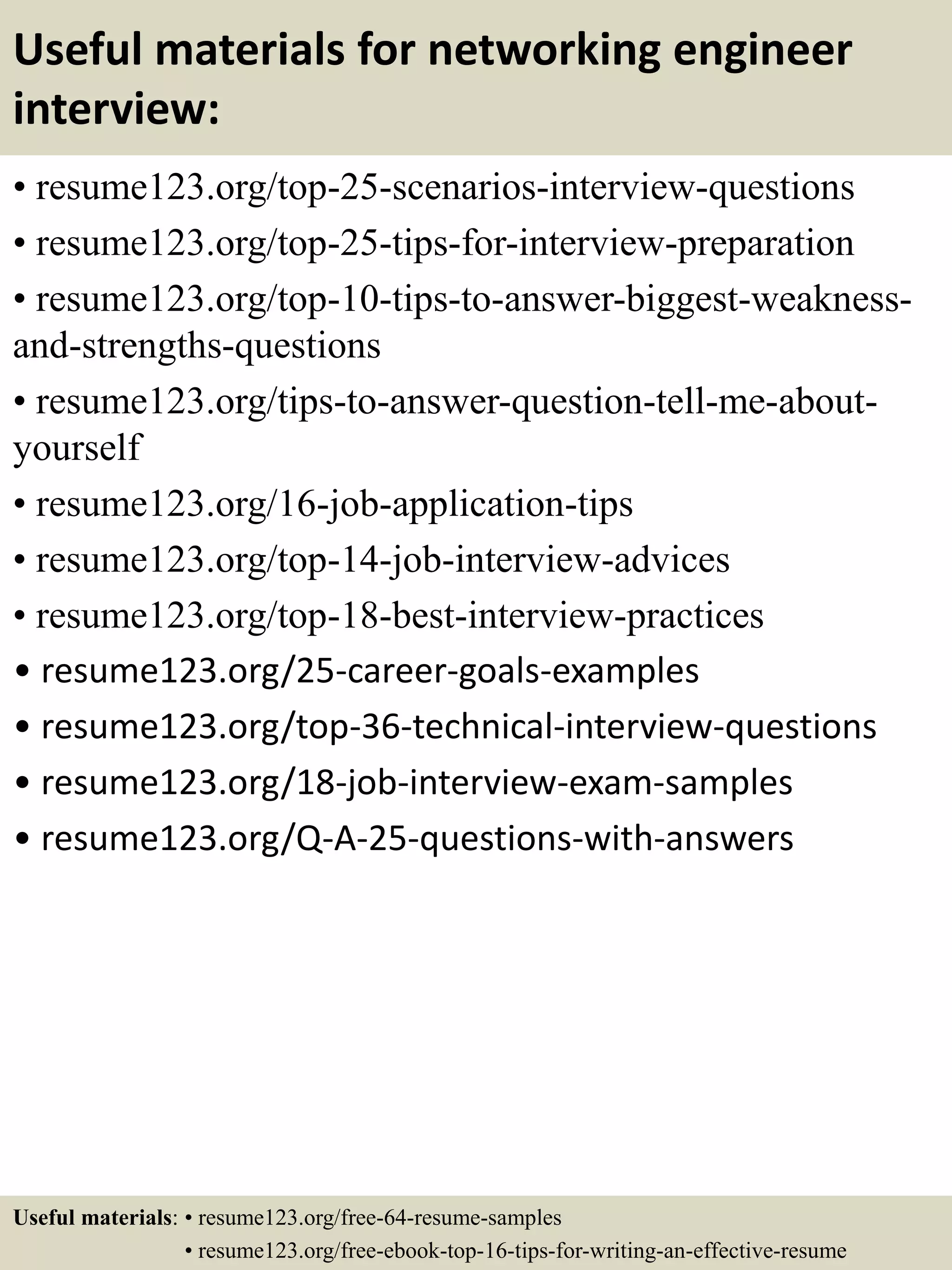 Useful materials for networking engineer
interview:
• resume123.org/top-25-scenarios-interview-questions
• resume123.org/top-25-tips-for-interview-preparation
• resume123.org/top-10-tips-to-answer-biggest-weakness-
and-strengths-questions
• resume123.org/tips-to-answer-question-tell-me-about-
yourself
• resume123.org/16-job-application-tips
• resume123.org/top-14-job-interview-advices
• resume123.org/top-18-best-interview-practices
• resume123.org/25-career-goals-examples
• resume123.org/top-36-technical-interview-questions
• resume123.org/18-job-interview-exam-samples
• resume123.org/Q-A-25-questions-with-answers
Useful materials: • resume123.org/free-64-resume-samples
• resume123.org/free-ebook-top-16-tips-for-writing-an-effective-resume
 