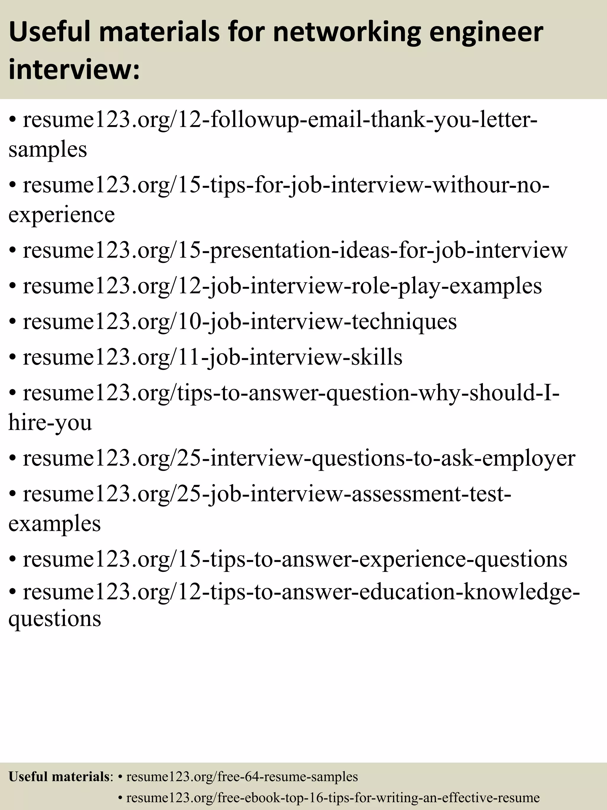 Useful materials for networking engineer
interview:
• resume123.org/12-followup-email-thank-you-letter-
samples
• resume123.org/15-tips-for-job-interview-withour-no-
experience
• resume123.org/15-presentation-ideas-for-job-interview
• resume123.org/12-job-interview-role-play-examples
• resume123.org/10-job-interview-techniques
• resume123.org/11-job-interview-skills
• resume123.org/tips-to-answer-question-why-should-I-
hire-you
• resume123.org/25-interview-questions-to-ask-employer
• resume123.org/25-job-interview-assessment-test-
examples
• resume123.org/15-tips-to-answer-experience-questions
• resume123.org/12-tips-to-answer-education-knowledge-
questions
Useful materials: • resume123.org/free-64-resume-samples
• resume123.org/free-ebook-top-16-tips-for-writing-an-effective-resume
 