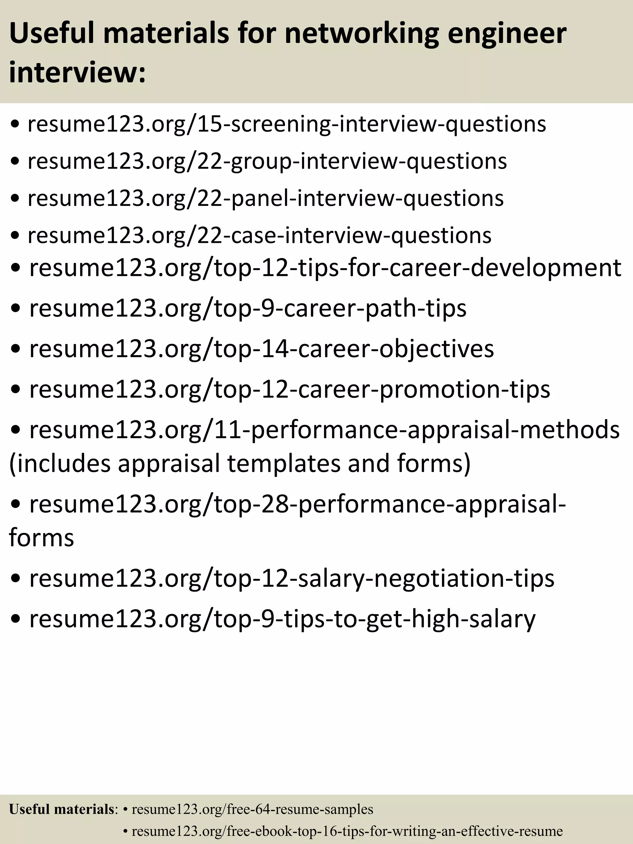 Useful materials for networking engineer
interview:
• resume123.org/15-screening-interview-questions
• resume123.org/22-group-interview-questions
• resume123.org/22-panel-interview-questions
• resume123.org/22-case-interview-questions
• resume123.org/top-12-tips-for-career-development
• resume123.org/top-9-career-path-tips
• resume123.org/top-14-career-objectives
• resume123.org/top-12-career-promotion-tips
• resume123.org/11-performance-appraisal-methods
(includes appraisal templates and forms)
• resume123.org/top-28-performance-appraisal-
forms
• resume123.org/top-12-salary-negotiation-tips
• resume123.org/top-9-tips-to-get-high-salary
Useful materials: • resume123.org/free-64-resume-samples
• resume123.org/free-ebook-top-16-tips-for-writing-an-effective-resume
 