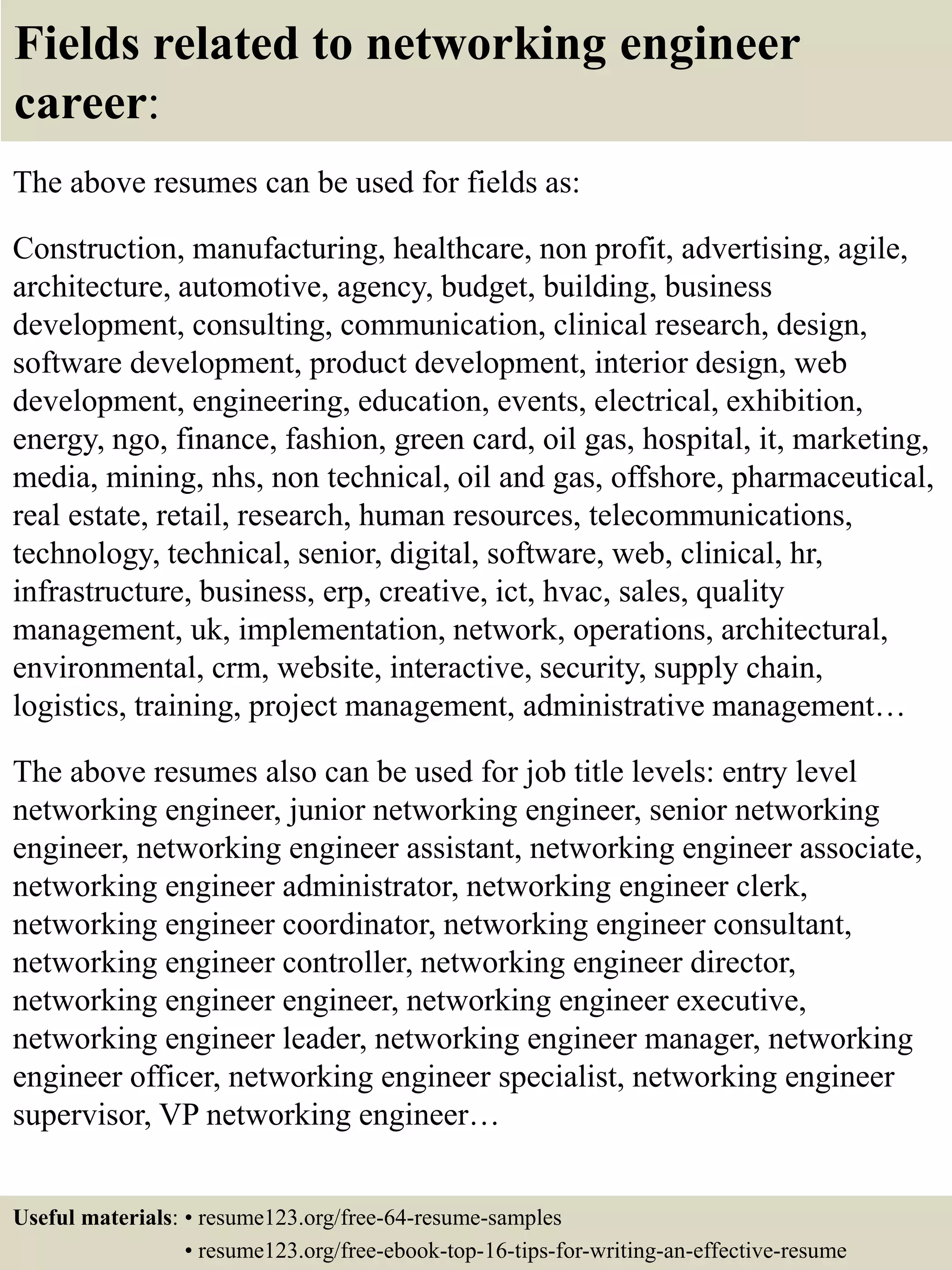 Fields related to networking engineer
career:
The above resumes can be used for fields as:
Construction, manufacturing, healthcare, non profit, advertising, agile,
architecture, automotive, agency, budget, building, business
development, consulting, communication, clinical research, design,
software development, product development, interior design, web
development, engineering, education, events, electrical, exhibition,
energy, ngo, finance, fashion, green card, oil gas, hospital, it, marketing,
media, mining, nhs, non technical, oil and gas, offshore, pharmaceutical,
real estate, retail, research, human resources, telecommunications,
technology, technical, senior, digital, software, web, clinical, hr,
infrastructure, business, erp, creative, ict, hvac, sales, quality
management, uk, implementation, network, operations, architectural,
environmental, crm, website, interactive, security, supply chain,
logistics, training, project management, administrative management…
The above resumes also can be used for job title levels: entry level
networking engineer, junior networking engineer, senior networking
engineer, networking engineer assistant, networking engineer associate,
networking engineer administrator, networking engineer clerk,
networking engineer coordinator, networking engineer consultant,
networking engineer controller, networking engineer director,
networking engineer engineer, networking engineer executive,
networking engineer leader, networking engineer manager, networking
engineer officer, networking engineer specialist, networking engineer
supervisor, VP networking engineer…
Useful materials: • resume123.org/free-64-resume-samples
• resume123.org/free-ebook-top-16-tips-for-writing-an-effective-resume
 
