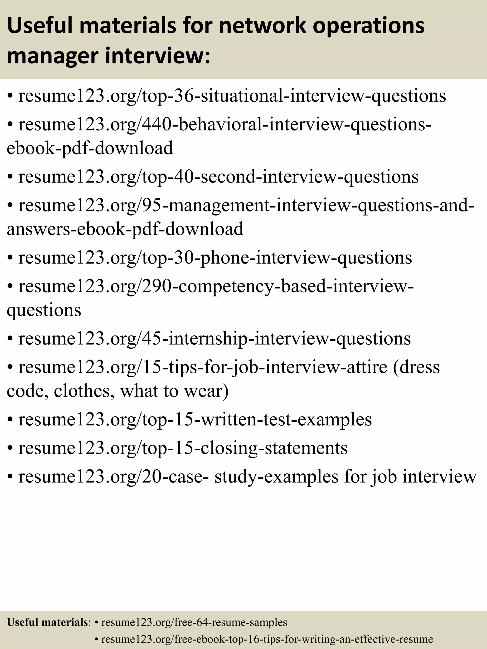 Useful materials for network operations
manager interview:
• resume123.org/top-36-situational-interview-questions
• resume123.org/440-behavioral-interview-questions-
ebook-pdf-download
• resume123.org/top-40-second-interview-questions
• resume123.org/95-management-interview-questions-and-
answers-ebook-pdf-download
• resume123.org/top-30-phone-interview-questions
• resume123.org/290-competency-based-interview-
questions
• resume123.org/45-internship-interview-questions
• resume123.org/15-tips-for-job-interview-attire (dress
code, clothes, what to wear)
• resume123.org/top-15-written-test-examples
• resume123.org/top-15-closing-statements
• resume123.org/20-case- study-examples for job interview
Useful materials: • resume123.org/free-64-resume-samples
• resume123.org/free-ebook-top-16-tips-for-writing-an-effective-resume
 