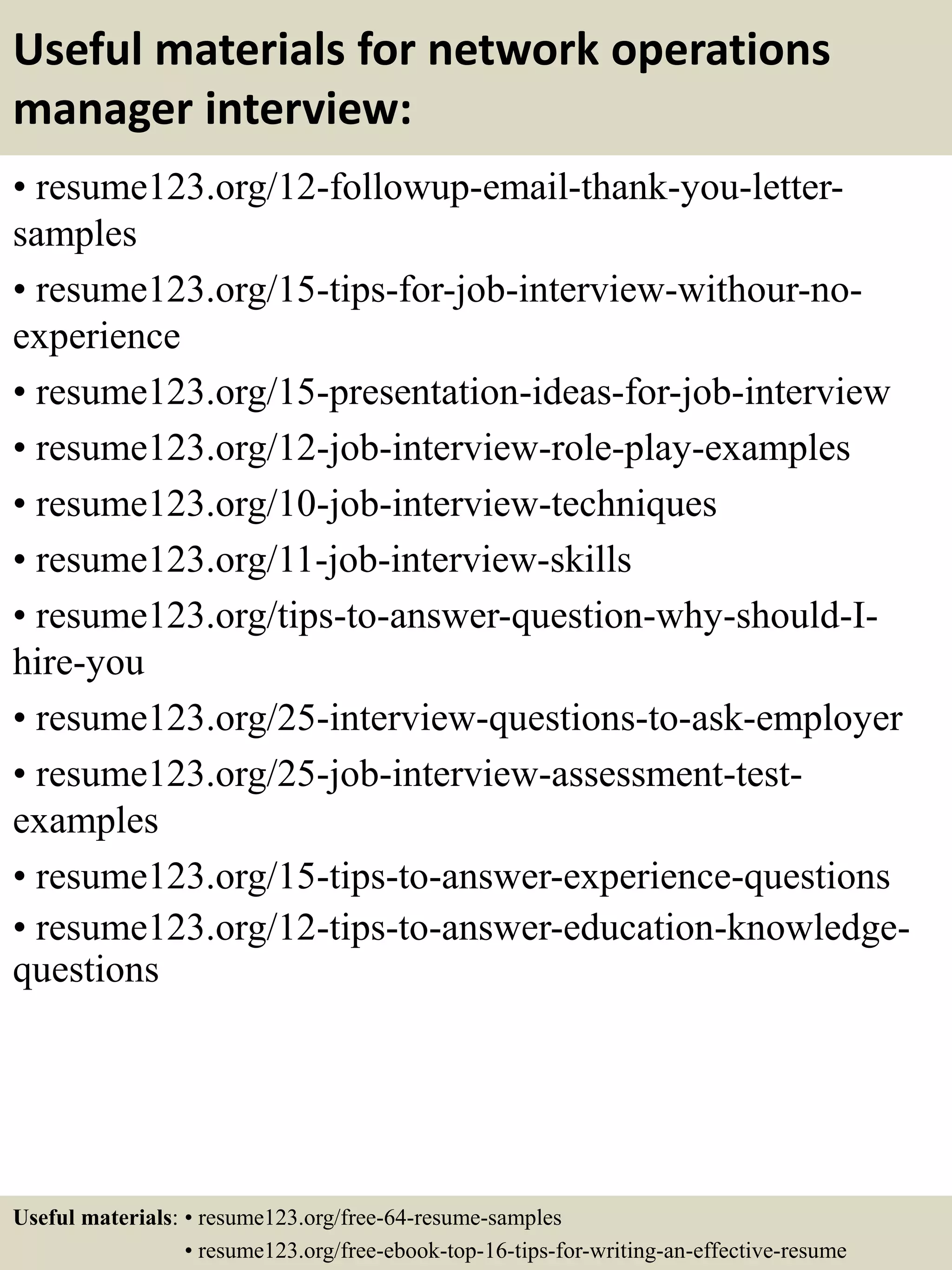 Useful materials for network operations
manager interview:
• resume123.org/12-followup-email-thank-you-letter-
samples
• resume123.org/15-tips-for-job-interview-withour-no-
experience
• resume123.org/15-presentation-ideas-for-job-interview
• resume123.org/12-job-interview-role-play-examples
• resume123.org/10-job-interview-techniques
• resume123.org/11-job-interview-skills
• resume123.org/tips-to-answer-question-why-should-I-
hire-you
• resume123.org/25-interview-questions-to-ask-employer
• resume123.org/25-job-interview-assessment-test-
examples
• resume123.org/15-tips-to-answer-experience-questions
• resume123.org/12-tips-to-answer-education-knowledge-
questions
Useful materials: • resume123.org/free-64-resume-samples
• resume123.org/free-ebook-top-16-tips-for-writing-an-effective-resume
 