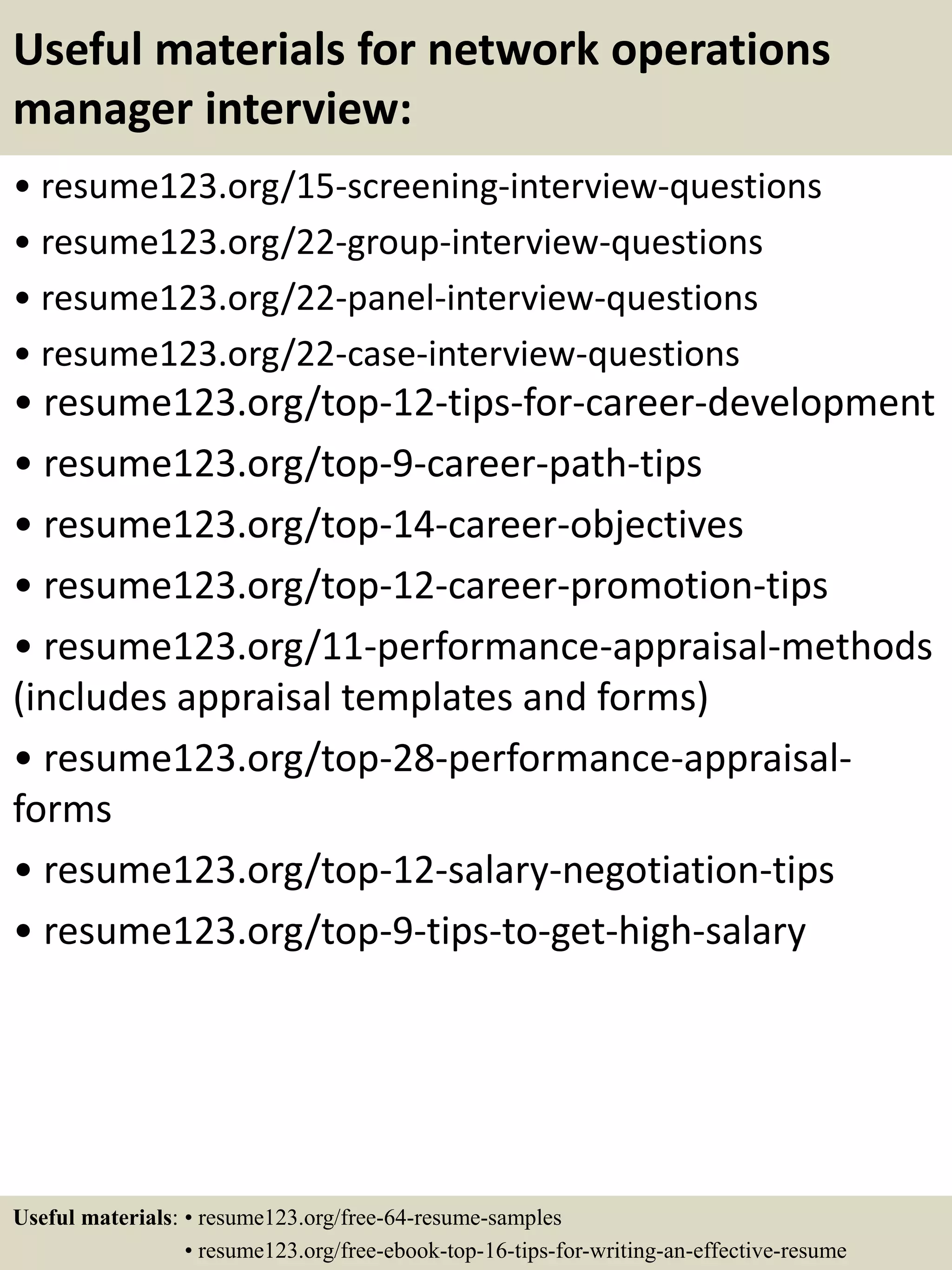 Useful materials for network operations
manager interview:
• resume123.org/15-screening-interview-questions
• resume123.org/22-group-interview-questions
• resume123.org/22-panel-interview-questions
• resume123.org/22-case-interview-questions
• resume123.org/top-12-tips-for-career-development
• resume123.org/top-9-career-path-tips
• resume123.org/top-14-career-objectives
• resume123.org/top-12-career-promotion-tips
• resume123.org/11-performance-appraisal-methods
(includes appraisal templates and forms)
• resume123.org/top-28-performance-appraisal-
forms
• resume123.org/top-12-salary-negotiation-tips
• resume123.org/top-9-tips-to-get-high-salary
Useful materials: • resume123.org/free-64-resume-samples
• resume123.org/free-ebook-top-16-tips-for-writing-an-effective-resume
 