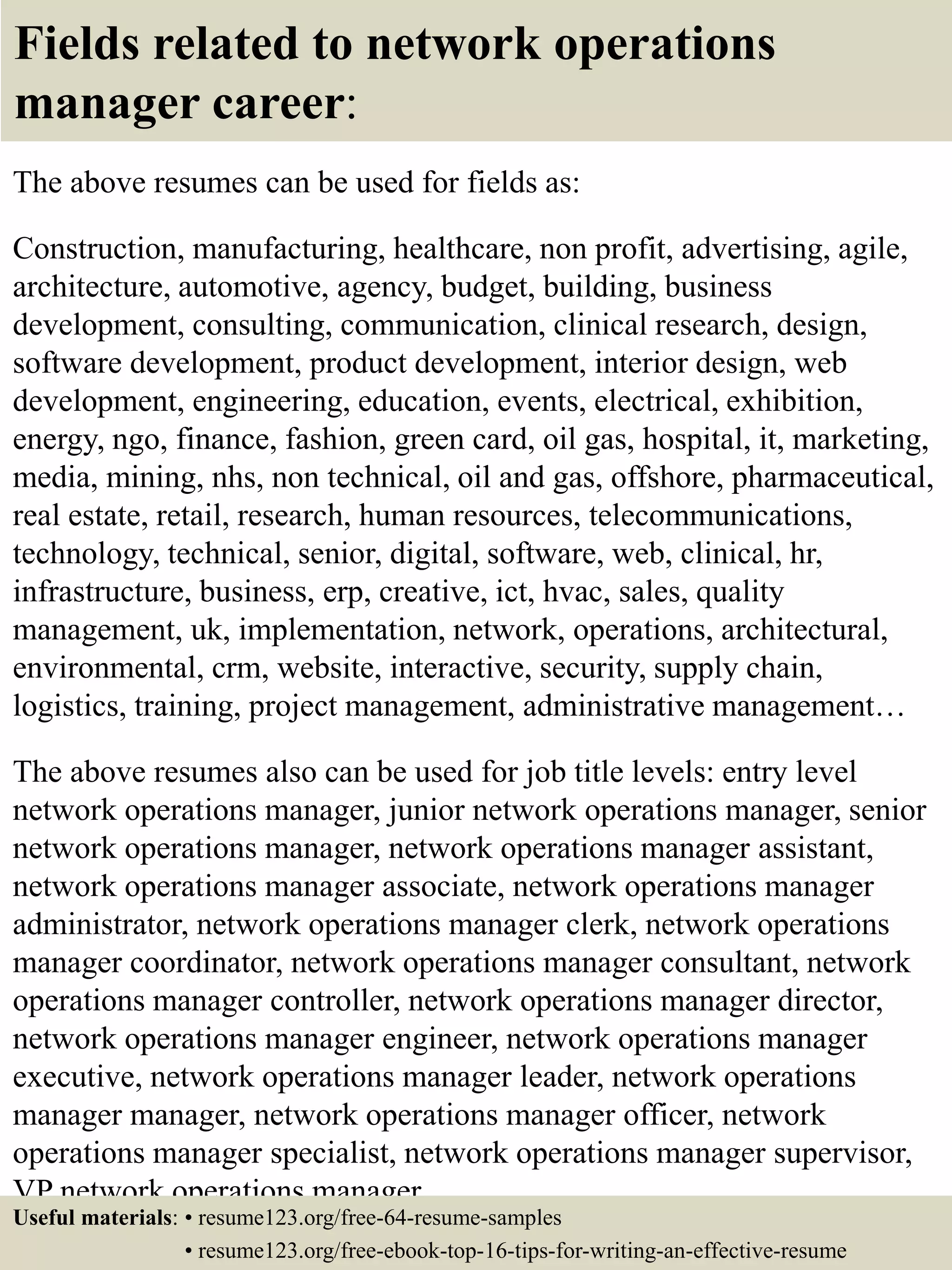 Fields related to network operations
manager career:
The above resumes can be used for fields as:
Construction, manufacturing, healthcare, non profit, advertising, agile,
architecture, automotive, agency, budget, building, business
development, consulting, communication, clinical research, design,
software development, product development, interior design, web
development, engineering, education, events, electrical, exhibition,
energy, ngo, finance, fashion, green card, oil gas, hospital, it, marketing,
media, mining, nhs, non technical, oil and gas, offshore, pharmaceutical,
real estate, retail, research, human resources, telecommunications,
technology, technical, senior, digital, software, web, clinical, hr,
infrastructure, business, erp, creative, ict, hvac, sales, quality
management, uk, implementation, network, operations, architectural,
environmental, crm, website, interactive, security, supply chain,
logistics, training, project management, administrative management…
The above resumes also can be used for job title levels: entry level
network operations manager, junior network operations manager, senior
network operations manager, network operations manager assistant,
network operations manager associate, network operations manager
administrator, network operations manager clerk, network operations
manager coordinator, network operations manager consultant, network
operations manager controller, network operations manager director,
network operations manager engineer, network operations manager
executive, network operations manager leader, network operations
manager manager, network operations manager officer, network
operations manager specialist, network operations manager supervisor,
VP network operations manager…
Useful materials: • resume123.org/free-64-resume-samples
• resume123.org/free-ebook-top-16-tips-for-writing-an-effective-resume
 