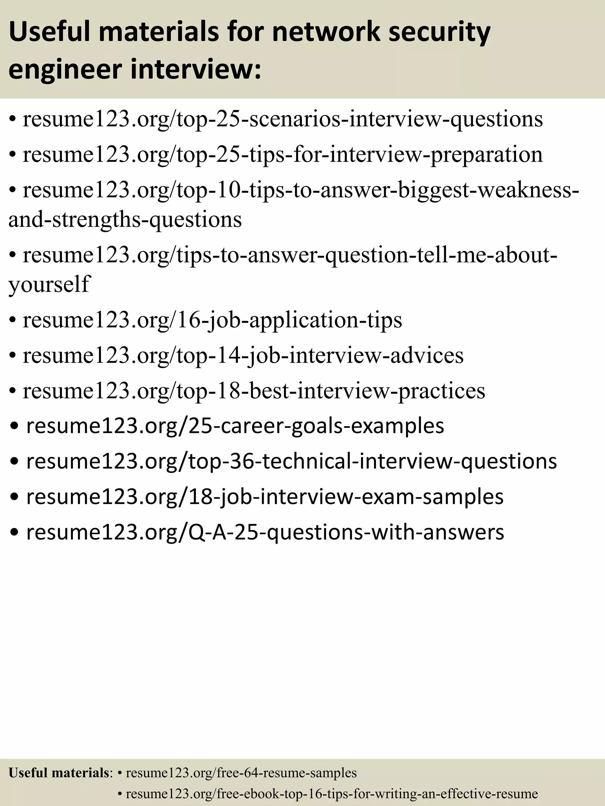 Useful materials for network security
engineer interview:
• resume123.org/top-25-scenarios-interview-questions
• resume123.org/top-25-tips-for-interview-preparation
• resume123.org/top-10-tips-to-answer-biggest-weakness-
and-strengths-questions
• resume123.org/tips-to-answer-question-tell-me-about-
yourself
• resume123.org/16-job-application-tips
• resume123.org/top-14-job-interview-advices
• resume123.org/top-18-best-interview-practices
• resume123.org/25-career-goals-examples
• resume123.org/top-36-technical-interview-questions
• resume123.org/18-job-interview-exam-samples
• resume123.org/Q-A-25-questions-with-answers
Useful materials: • resume123.org/free-64-resume-samples
• resume123.org/free-ebook-top-16-tips-for-writing-an-effective-resume
 