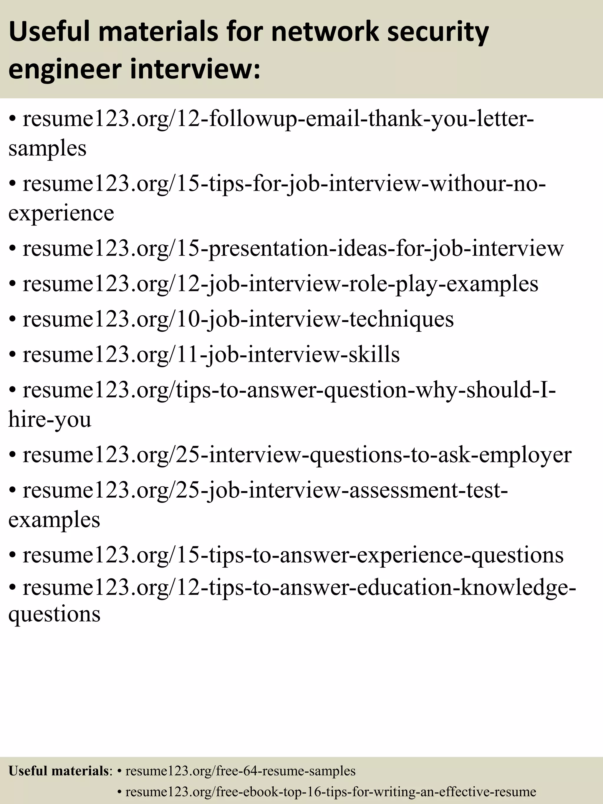 Useful materials for network security
engineer interview:
• resume123.org/12-followup-email-thank-you-letter-
samples
• resume123.org/15-tips-for-job-interview-withour-no-
experience
• resume123.org/15-presentation-ideas-for-job-interview
• resume123.org/12-job-interview-role-play-examples
• resume123.org/10-job-interview-techniques
• resume123.org/11-job-interview-skills
• resume123.org/tips-to-answer-question-why-should-I-
hire-you
• resume123.org/25-interview-questions-to-ask-employer
• resume123.org/25-job-interview-assessment-test-
examples
• resume123.org/15-tips-to-answer-experience-questions
• resume123.org/12-tips-to-answer-education-knowledge-
questions
Useful materials: • resume123.org/free-64-resume-samples
• resume123.org/free-ebook-top-16-tips-for-writing-an-effective-resume
 