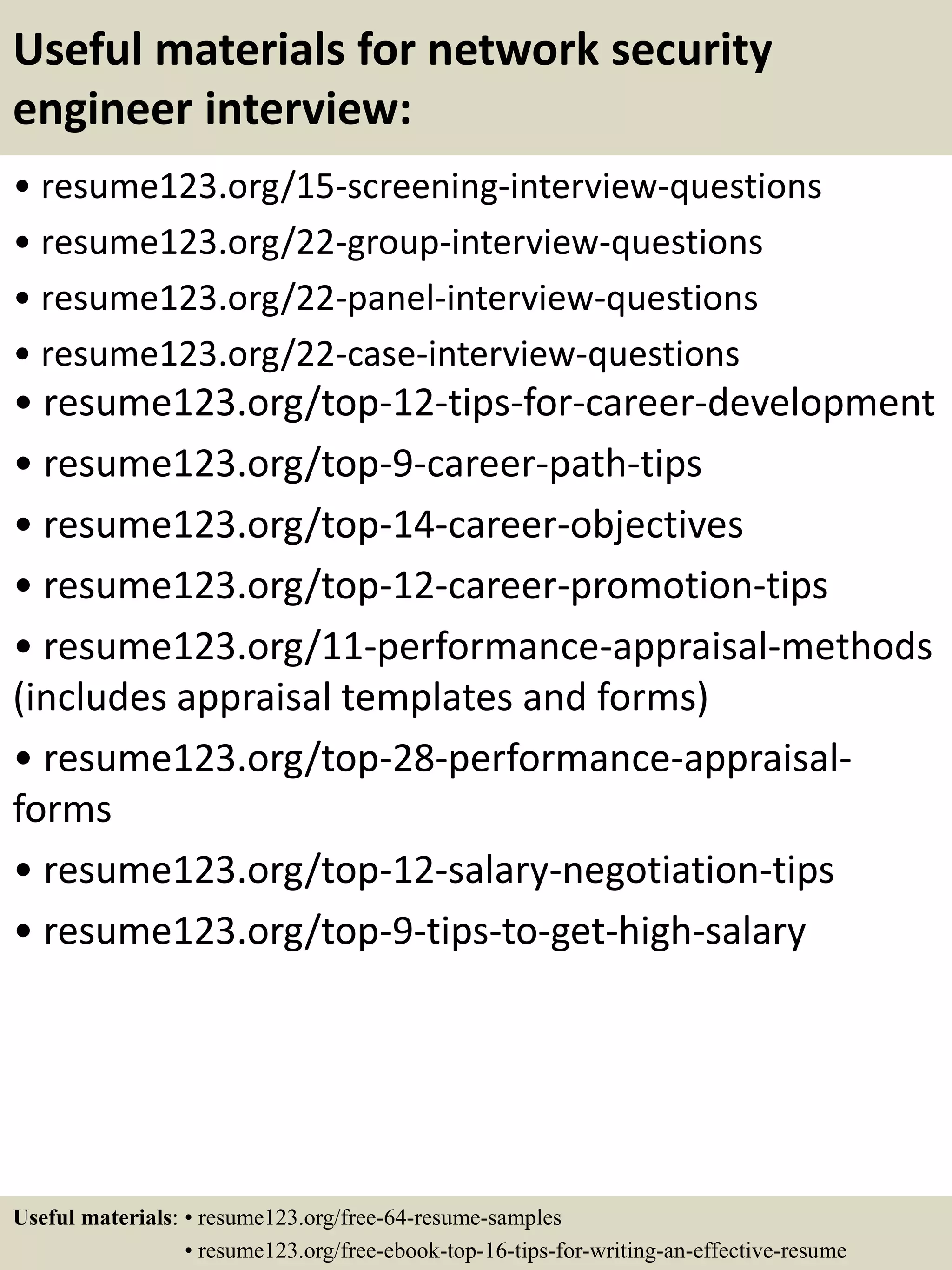 Useful materials for network security
engineer interview:
• resume123.org/15-screening-interview-questions
• resume123.org/22-group-interview-questions
• resume123.org/22-panel-interview-questions
• resume123.org/22-case-interview-questions
• resume123.org/top-12-tips-for-career-development
• resume123.org/top-9-career-path-tips
• resume123.org/top-14-career-objectives
• resume123.org/top-12-career-promotion-tips
• resume123.org/11-performance-appraisal-methods
(includes appraisal templates and forms)
• resume123.org/top-28-performance-appraisal-
forms
• resume123.org/top-12-salary-negotiation-tips
• resume123.org/top-9-tips-to-get-high-salary
Useful materials: • resume123.org/free-64-resume-samples
• resume123.org/free-ebook-top-16-tips-for-writing-an-effective-resume
 