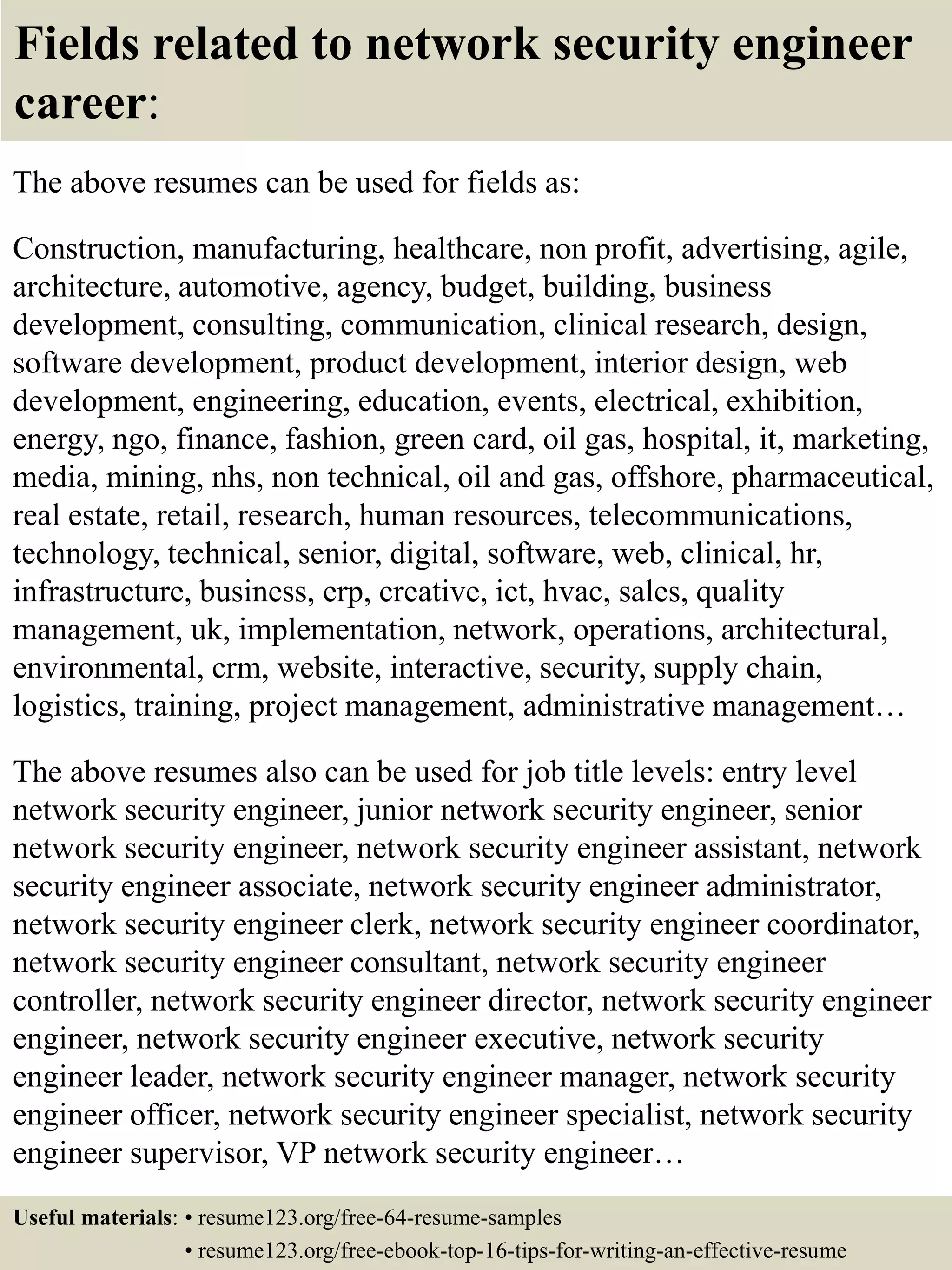 Fields related to network security engineer
career:
The above resumes can be used for fields as:
Construction, manufacturing, healthcare, non profit, advertising, agile,
architecture, automotive, agency, budget, building, business
development, consulting, communication, clinical research, design,
software development, product development, interior design, web
development, engineering, education, events, electrical, exhibition,
energy, ngo, finance, fashion, green card, oil gas, hospital, it, marketing,
media, mining, nhs, non technical, oil and gas, offshore, pharmaceutical,
real estate, retail, research, human resources, telecommunications,
technology, technical, senior, digital, software, web, clinical, hr,
infrastructure, business, erp, creative, ict, hvac, sales, quality
management, uk, implementation, network, operations, architectural,
environmental, crm, website, interactive, security, supply chain,
logistics, training, project management, administrative management…
The above resumes also can be used for job title levels: entry level
network security engineer, junior network security engineer, senior
network security engineer, network security engineer assistant, network
security engineer associate, network security engineer administrator,
network security engineer clerk, network security engineer coordinator,
network security engineer consultant, network security engineer
controller, network security engineer director, network security engineer
engineer, network security engineer executive, network security
engineer leader, network security engineer manager, network security
engineer officer, network security engineer specialist, network security
engineer supervisor, VP network security engineer…
Useful materials: • resume123.org/free-64-resume-samples
• resume123.org/free-ebook-top-16-tips-for-writing-an-effective-resume
 