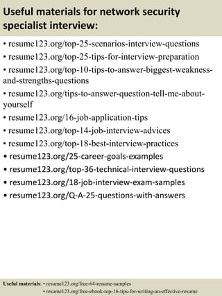 Useful materials for network security
specialist interview:
• resume123.org/top-25-scenarios-interview-questions
• resume123.org/top-25-tips-for-interview-preparation
• resume123.org/top-10-tips-to-answer-biggest-weakness-
and-strengths-questions
• resume123.org/tips-to-answer-question-tell-me-about-
yourself
• resume123.org/16-job-application-tips
• resume123.org/top-14-job-interview-advices
• resume123.org/top-18-best-interview-practices
• resume123.org/25-career-goals-examples
• resume123.org/top-36-technical-interview-questions
• resume123.org/18-job-interview-exam-samples
• resume123.org/Q-A-25-questions-with-answers
Useful materials: • resume123.org/free-64-resume-samples
• resume123.org/free-ebook-top-16-tips-for-writing-an-effective-resume
 