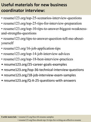 Useful materials for new business
coordinator interview:
• resume123.org/top-25-scenarios-interview-questions
• resume123.org/top-25-tips-for-interview-preparation
• resume123.org/top-10-tips-to-answer-biggest-weakness-
and-strengths-questions
• resume123.org/tips-to-answer-question-tell-me-about-
yourself
• resume123.org/16-job-application-tips
• resume123.org/top-14-job-interview-advices
• resume123.org/top-18-best-interview-practices
• resume123.org/25-career-goals-examples
• resume123.org/top-36-technical-interview-questions
• resume123.org/18-job-interview-exam-samples
• resume123.org/Q-A-25-questions-with-answers
Useful materials: • resume123.org/free-64-resume-samples
• resume123.org/free-ebook-top-16-tips-for-writing-an-effective-resume
 