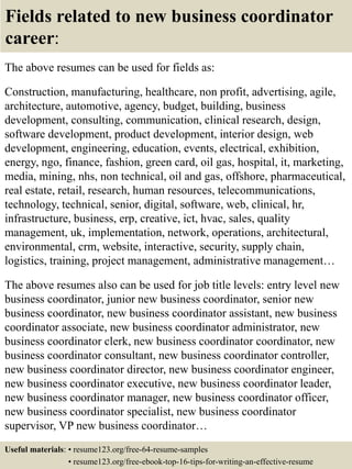 Fields related to new business coordinator
career:
The above resumes can be used for fields as:
Construction, manufacturing, healthcare, non profit, advertising, agile,
architecture, automotive, agency, budget, building, business
development, consulting, communication, clinical research, design,
software development, product development, interior design, web
development, engineering, education, events, electrical, exhibition,
energy, ngo, finance, fashion, green card, oil gas, hospital, it, marketing,
media, mining, nhs, non technical, oil and gas, offshore, pharmaceutical,
real estate, retail, research, human resources, telecommunications,
technology, technical, senior, digital, software, web, clinical, hr,
infrastructure, business, erp, creative, ict, hvac, sales, quality
management, uk, implementation, network, operations, architectural,
environmental, crm, website, interactive, security, supply chain,
logistics, training, project management, administrative management…
The above resumes also can be used for job title levels: entry level new
business coordinator, junior new business coordinator, senior new
business coordinator, new business coordinator assistant, new business
coordinator associate, new business coordinator administrator, new
business coordinator clerk, new business coordinator coordinator, new
business coordinator consultant, new business coordinator controller,
new business coordinator director, new business coordinator engineer,
new business coordinator executive, new business coordinator leader,
new business coordinator manager, new business coordinator officer,
new business coordinator specialist, new business coordinator
supervisor, VP new business coordinator…
Useful materials: • resume123.org/free-64-resume-samples
• resume123.org/free-ebook-top-16-tips-for-writing-an-effective-resume
 