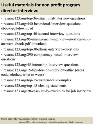 Useful materials for non profit program
director interview:
• resume123.org/top-36-situational-interview-questions
• resume123.org/440-behavioral-interview-questions-
ebook-pdf-download
• resume123.org/top-40-second-interview-questions
• resume123.org/95-management-interview-questions-and-
answers-ebook-pdf-download
• resume123.org/top-30-phone-interview-questions
• resume123.org/290-competency-based-interview-
questions
• resume123.org/45-internship-interview-questions
• resume123.org/15-tips-for-job-interview-attire (dress
code, clothes, what to wear)
• resume123.org/top-15-written-test-examples
• resume123.org/top-15-closing-statements
• resume123.org/20-case- study-examples for job interview
Useful materials: • resume123.org/free-64-resume-samples
• resume123.org/free-ebook-top-16-tips-for-writing-an-effective-resume
 