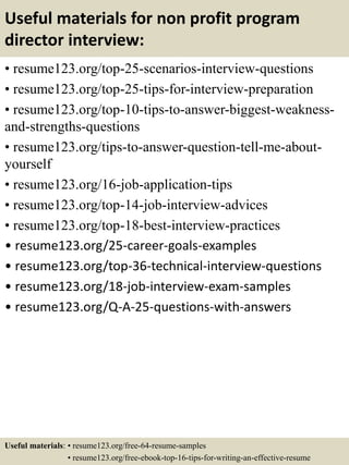 Useful materials for non profit program
director interview:
• resume123.org/top-25-scenarios-interview-questions
• resume123.org/top-25-tips-for-interview-preparation
• resume123.org/top-10-tips-to-answer-biggest-weakness-
and-strengths-questions
• resume123.org/tips-to-answer-question-tell-me-about-
yourself
• resume123.org/16-job-application-tips
• resume123.org/top-14-job-interview-advices
• resume123.org/top-18-best-interview-practices
• resume123.org/25-career-goals-examples
• resume123.org/top-36-technical-interview-questions
• resume123.org/18-job-interview-exam-samples
• resume123.org/Q-A-25-questions-with-answers
Useful materials: • resume123.org/free-64-resume-samples
• resume123.org/free-ebook-top-16-tips-for-writing-an-effective-resume
 