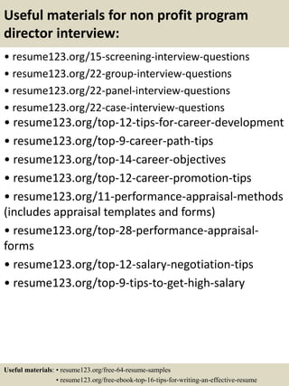 Useful materials for non profit program
director interview:
• resume123.org/15-screening-interview-questions
• resume123.org/22-group-interview-questions
• resume123.org/22-panel-interview-questions
• resume123.org/22-case-interview-questions
• resume123.org/top-12-tips-for-career-development
• resume123.org/top-9-career-path-tips
• resume123.org/top-14-career-objectives
• resume123.org/top-12-career-promotion-tips
• resume123.org/11-performance-appraisal-methods
(includes appraisal templates and forms)
• resume123.org/top-28-performance-appraisal-
forms
• resume123.org/top-12-salary-negotiation-tips
• resume123.org/top-9-tips-to-get-high-salary
Useful materials: • resume123.org/free-64-resume-samples
• resume123.org/free-ebook-top-16-tips-for-writing-an-effective-resume
 