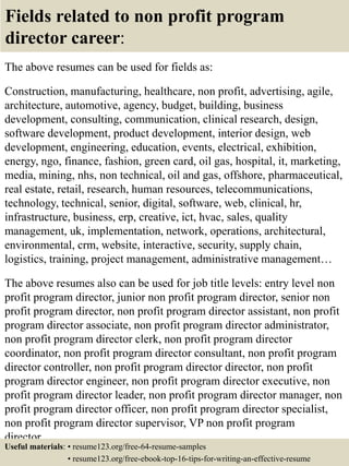 Fields related to non profit program
director career:
The above resumes can be used for fields as:
Construction, manufacturing, healthcare, non profit, advertising, agile,
architecture, automotive, agency, budget, building, business
development, consulting, communication, clinical research, design,
software development, product development, interior design, web
development, engineering, education, events, electrical, exhibition,
energy, ngo, finance, fashion, green card, oil gas, hospital, it, marketing,
media, mining, nhs, non technical, oil and gas, offshore, pharmaceutical,
real estate, retail, research, human resources, telecommunications,
technology, technical, senior, digital, software, web, clinical, hr,
infrastructure, business, erp, creative, ict, hvac, sales, quality
management, uk, implementation, network, operations, architectural,
environmental, crm, website, interactive, security, supply chain,
logistics, training, project management, administrative management…
The above resumes also can be used for job title levels: entry level non
profit program director, junior non profit program director, senior non
profit program director, non profit program director assistant, non profit
program director associate, non profit program director administrator,
non profit program director clerk, non profit program director
coordinator, non profit program director consultant, non profit program
director controller, non profit program director director, non profit
program director engineer, non profit program director executive, non
profit program director leader, non profit program director manager, non
profit program director officer, non profit program director specialist,
non profit program director supervisor, VP non profit program
director…
Useful materials: • resume123.org/free-64-resume-samples
• resume123.org/free-ebook-top-16-tips-for-writing-an-effective-resume
 