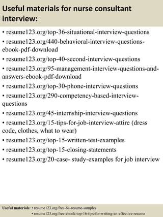 Useful materials for nurse consultant
interview:
• resume123.org/top-36-situational-interview-questions
• resume123.org/440-behavioral-interview-questions-
ebook-pdf-download
• resume123.org/top-40-second-interview-questions
• resume123.org/95-management-interview-questions-and-
answers-ebook-pdf-download
• resume123.org/top-30-phone-interview-questions
• resume123.org/290-competency-based-interview-
questions
• resume123.org/45-internship-interview-questions
• resume123.org/15-tips-for-job-interview-attire (dress
code, clothes, what to wear)
• resume123.org/top-15-written-test-examples
• resume123.org/top-15-closing-statements
• resume123.org/20-case- study-examples for job interview
Useful materials: • resume123.org/free-64-resume-samples
• resume123.org/free-ebook-top-16-tips-for-writing-an-effective-resume
 
