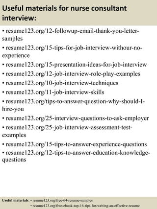 Useful materials for nurse consultant
interview:
• resume123.org/12-followup-email-thank-you-letter-
samples
• resume123.org/15-tips-for-job-interview-withour-no-
experience
• resume123.org/15-presentation-ideas-for-job-interview
• resume123.org/12-job-interview-role-play-examples
• resume123.org/10-job-interview-techniques
• resume123.org/11-job-interview-skills
• resume123.org/tips-to-answer-question-why-should-I-
hire-you
• resume123.org/25-interview-questions-to-ask-employer
• resume123.org/25-job-interview-assessment-test-
examples
• resume123.org/15-tips-to-answer-experience-questions
• resume123.org/12-tips-to-answer-education-knowledge-
questions
Useful materials: • resume123.org/free-64-resume-samples
• resume123.org/free-ebook-top-16-tips-for-writing-an-effective-resume
 