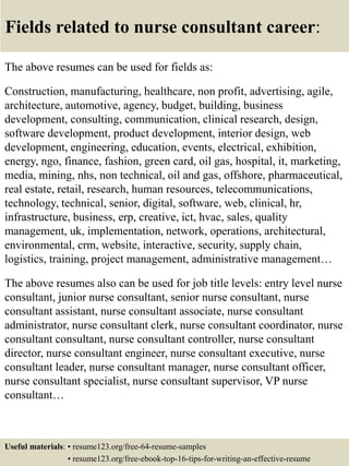 Fields related to nurse consultant career:
The above resumes can be used for fields as:
Construction, manufacturing, healthcare, non profit, advertising, agile,
architecture, automotive, agency, budget, building, business
development, consulting, communication, clinical research, design,
software development, product development, interior design, web
development, engineering, education, events, electrical, exhibition,
energy, ngo, finance, fashion, green card, oil gas, hospital, it, marketing,
media, mining, nhs, non technical, oil and gas, offshore, pharmaceutical,
real estate, retail, research, human resources, telecommunications,
technology, technical, senior, digital, software, web, clinical, hr,
infrastructure, business, erp, creative, ict, hvac, sales, quality
management, uk, implementation, network, operations, architectural,
environmental, crm, website, interactive, security, supply chain,
logistics, training, project management, administrative management…
The above resumes also can be used for job title levels: entry level nurse
consultant, junior nurse consultant, senior nurse consultant, nurse
consultant assistant, nurse consultant associate, nurse consultant
administrator, nurse consultant clerk, nurse consultant coordinator, nurse
consultant consultant, nurse consultant controller, nurse consultant
director, nurse consultant engineer, nurse consultant executive, nurse
consultant leader, nurse consultant manager, nurse consultant officer,
nurse consultant specialist, nurse consultant supervisor, VP nurse
consultant…
Useful materials: • resume123.org/free-64-resume-samples
• resume123.org/free-ebook-top-16-tips-for-writing-an-effective-resume
 