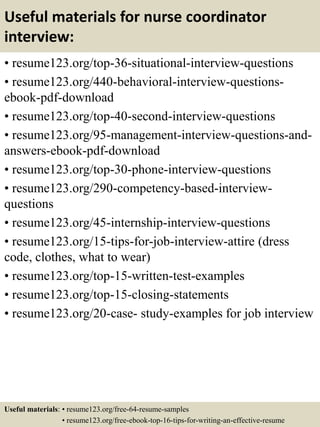 Useful materials for nurse coordinator
interview:
• resume123.org/top-36-situational-interview-questions
• resume123.org/440-behavioral-interview-questions-
ebook-pdf-download
• resume123.org/top-40-second-interview-questions
• resume123.org/95-management-interview-questions-and-
answers-ebook-pdf-download
• resume123.org/top-30-phone-interview-questions
• resume123.org/290-competency-based-interview-
questions
• resume123.org/45-internship-interview-questions
• resume123.org/15-tips-for-job-interview-attire (dress
code, clothes, what to wear)
• resume123.org/top-15-written-test-examples
• resume123.org/top-15-closing-statements
• resume123.org/20-case- study-examples for job interview
Useful materials: • resume123.org/free-64-resume-samples
• resume123.org/free-ebook-top-16-tips-for-writing-an-effective-resume
 