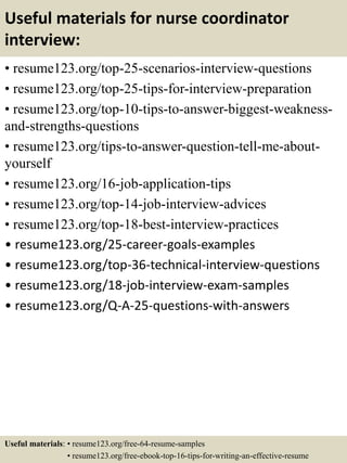 Useful materials for nurse coordinator
interview:
• resume123.org/top-25-scenarios-interview-questions
• resume123.org/top-25-tips-for-interview-preparation
• resume123.org/top-10-tips-to-answer-biggest-weakness-
and-strengths-questions
• resume123.org/tips-to-answer-question-tell-me-about-
yourself
• resume123.org/16-job-application-tips
• resume123.org/top-14-job-interview-advices
• resume123.org/top-18-best-interview-practices
• resume123.org/25-career-goals-examples
• resume123.org/top-36-technical-interview-questions
• resume123.org/18-job-interview-exam-samples
• resume123.org/Q-A-25-questions-with-answers
Useful materials: • resume123.org/free-64-resume-samples
• resume123.org/free-ebook-top-16-tips-for-writing-an-effective-resume
 